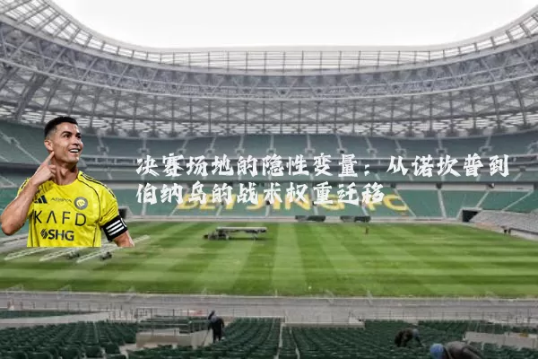 决赛场地的隐性变量：从诺坎普到伯纳乌的战术权重迁移