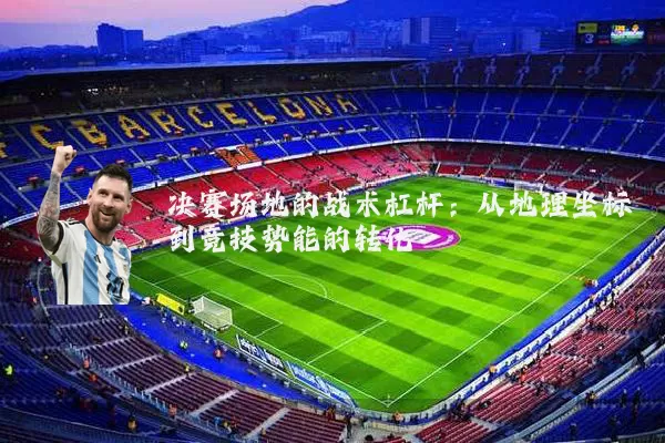 决赛场地的战术杠杆:从地理坐标到竞技势能的转化